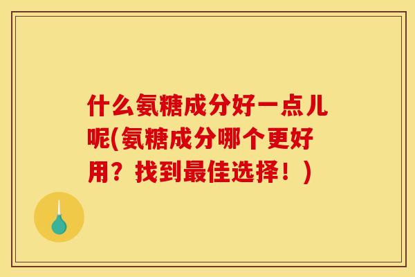 什么氨糖成分好一点儿呢(氨糖成分哪个更好用？找到最佳选择！)