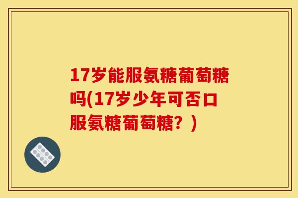 17岁能服氨糖葡萄糖吗(17岁少年可否口服氨糖葡萄糖？)