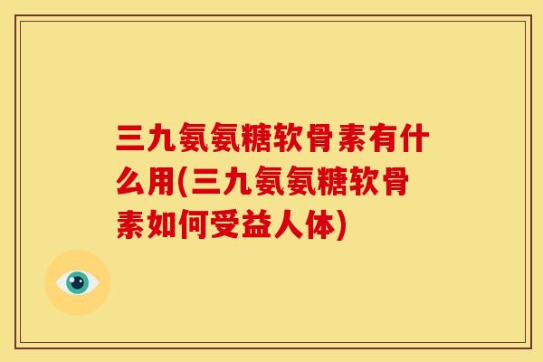 三九氨氨糖软骨素有什么用(三九氨氨糖软骨素如何受益人体)