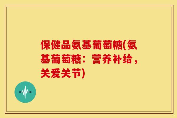 保健品氨基葡萄糖(氨基葡萄糖：营养补给，关爱关节)