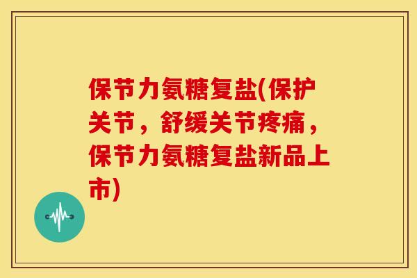 保节力氨糖复盐(保护关节，舒缓关节疼痛，保节力氨糖复盐新品上市)