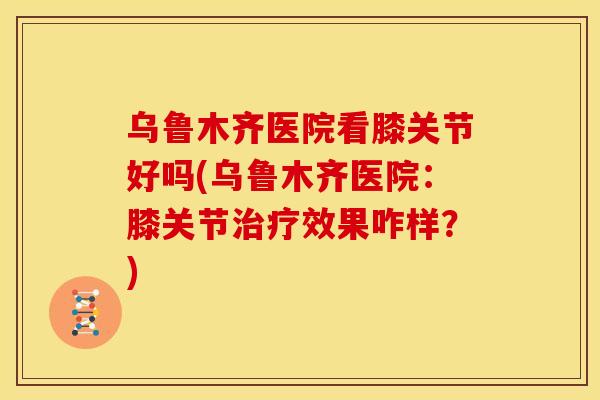 乌鲁木齐医院看膝关节好吗(乌鲁木齐医院：膝关节治疗效果咋样？)