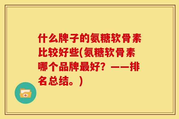 什么牌子的氨糖软骨素比较好些(氨糖软骨素哪个品牌最好？——排名总结。)