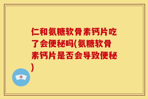 仁和氨糖软骨素钙片吃了会便秘吗(氨糖软骨素钙片是否会导致便秘)