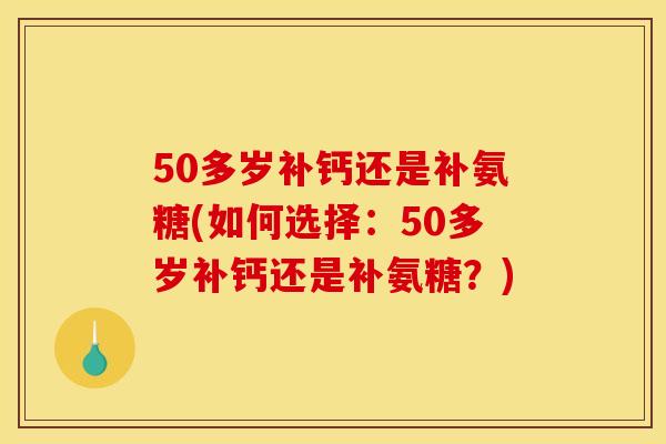 50多岁补钙还是补氨糖(如何选择：50多岁补钙还是补氨糖？)