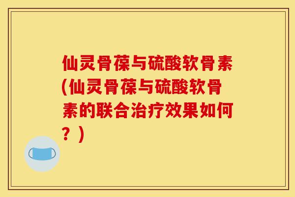 仙灵骨葆与硫酸软骨素(仙灵骨葆与硫酸软骨素的联合治疗效果如何？)