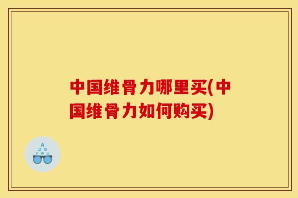 中国维骨力哪里买(中国维骨力如何购买)