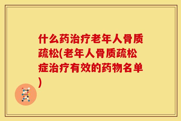 什么药治疗老年人骨质疏松(老年人骨质疏松症治疗有效的药物名单)