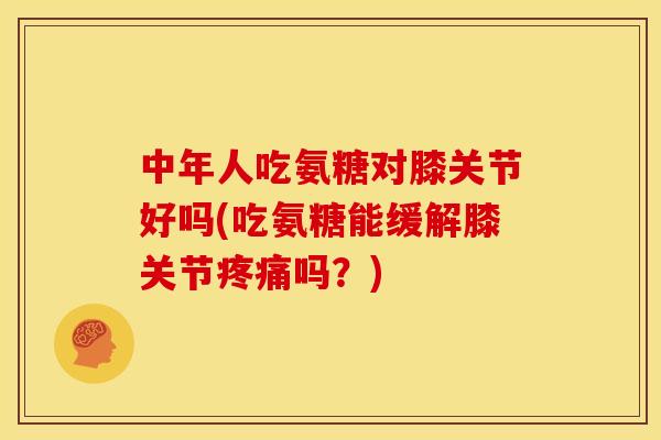 中年人吃氨糖对膝关节好吗(吃氨糖能缓解膝关节疼痛吗？)
