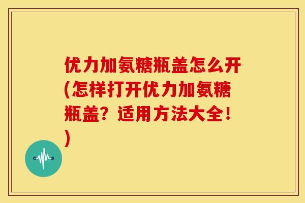 优力加氨糖瓶盖怎么开(怎样打开优力加氨糖瓶盖？适用方法大全！)