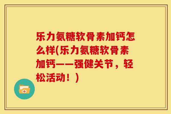 乐力氨糖软骨素加钙怎么样(乐力氨糖软骨素加钙——强健关节，轻松活动！)