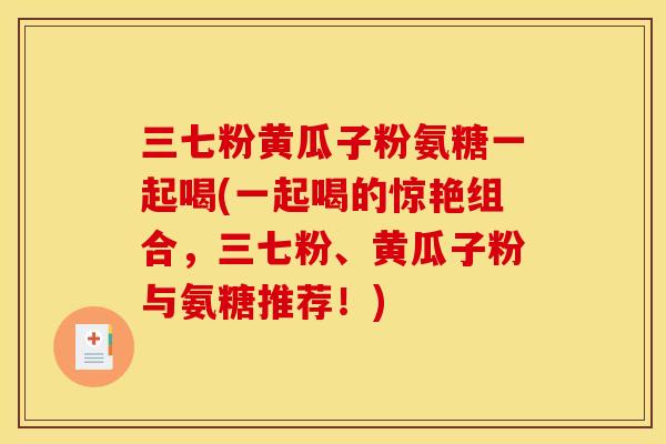 三七粉黄瓜子粉氨糖一起喝(一起喝的惊艳组合，三七粉、黄瓜子粉与氨糖推荐！)