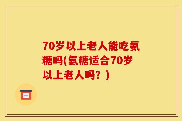 70岁以上老人能吃氨糖吗(氨糖适合70岁以上老人吗？)