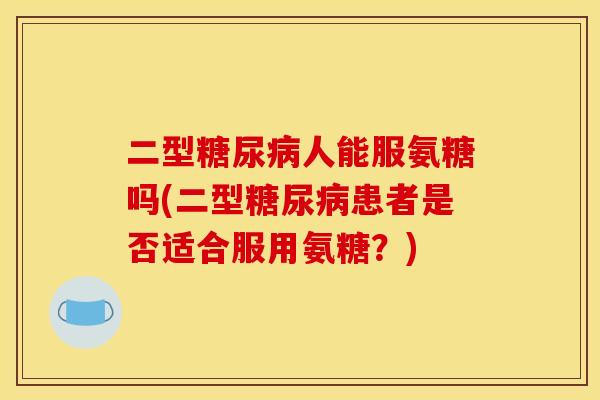 二型糖尿病人能服氨糖吗(二型糖尿病患者是否适合服用氨糖？)
