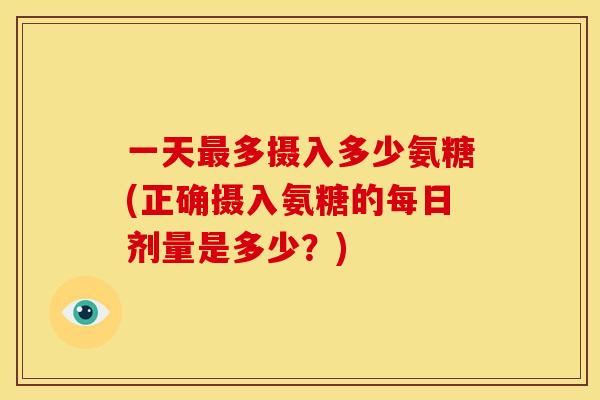 一天最多摄入多少氨糖(正确摄入氨糖的每日剂量是多少？)