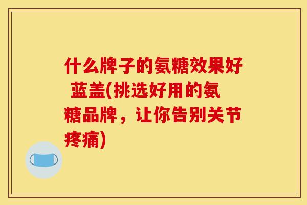 什么牌子的氨糖效果好 蓝盖(挑选好用的氨糖品牌，让你告别关节疼痛)