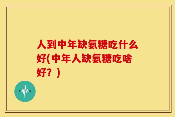 人到中年缺氨糖吃什么好(中年人缺氨糖吃啥好？)