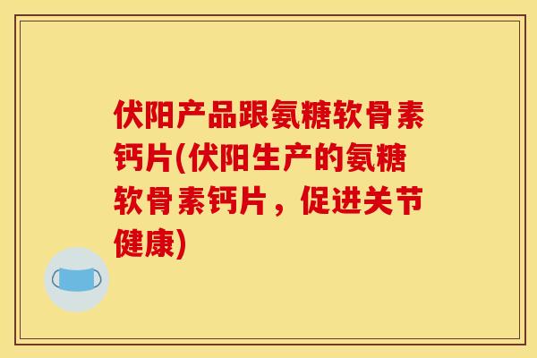 伏阳产品跟氨糖软骨素钙片(伏阳生产的氨糖软骨素钙片，促进关节健康)