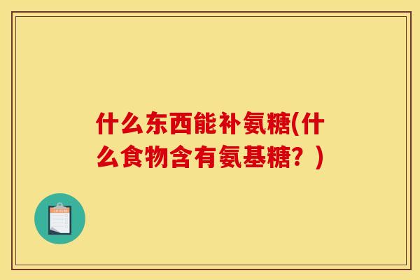 什么东西能补氨糖(什么食物含有氨基糖？)