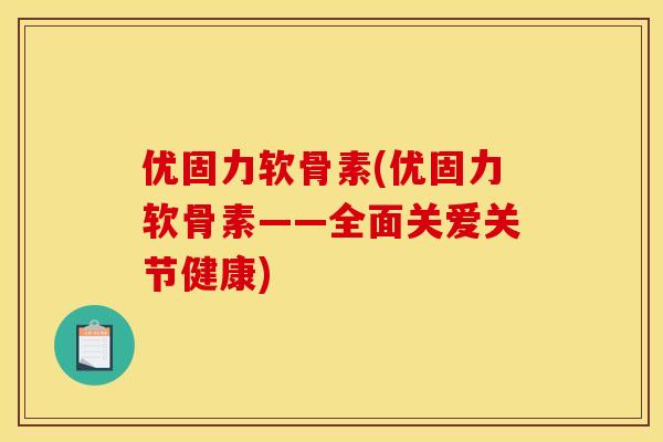 优固力软骨素(优固力软骨素——全面关爱关节健康)
