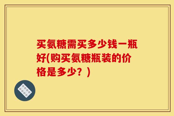 买氨糖需买多少钱一瓶好(购买氨糖瓶装的价格是多少？)