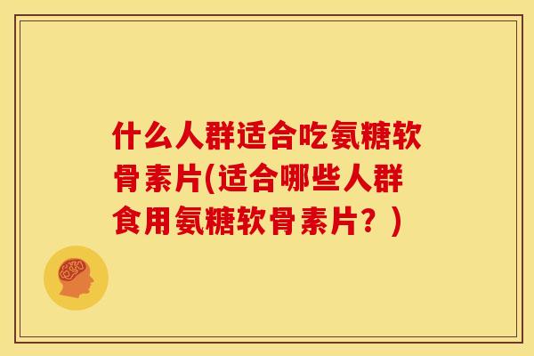 什么人群适合吃氨糖软骨素片(适合哪些人群食用氨糖软骨素片？)