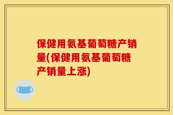 保健用氨基葡萄糖产销量(保健用氨基葡萄糖产销量上涨)