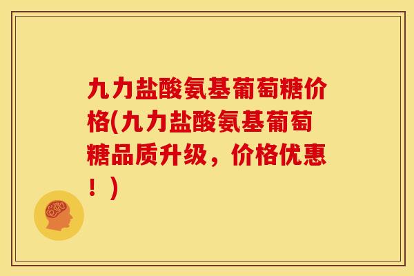 九力盐酸氨基葡萄糖价格(九力盐酸氨基葡萄糖品质升级，价格优惠！)
