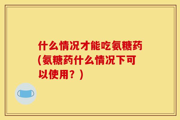 什么情况才能吃氨糖药(氨糖药什么情况下可以使用？)
