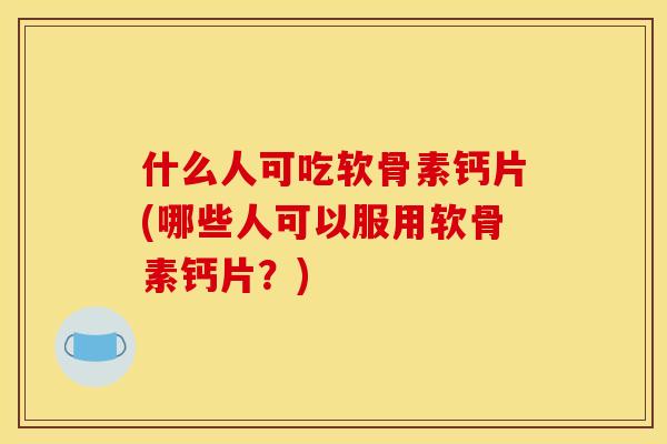 什么人可吃软骨素钙片(哪些人可以服用软骨素钙片？)