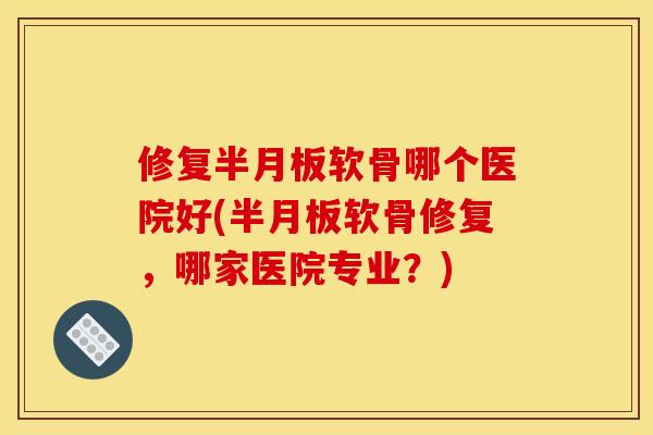 修复半月板软骨哪个医院好(半月板软骨修复，哪家医院专业？)