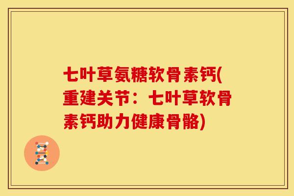 七叶草氨糖软骨素钙(重建关节：七叶草软骨素钙助力健康骨骼)