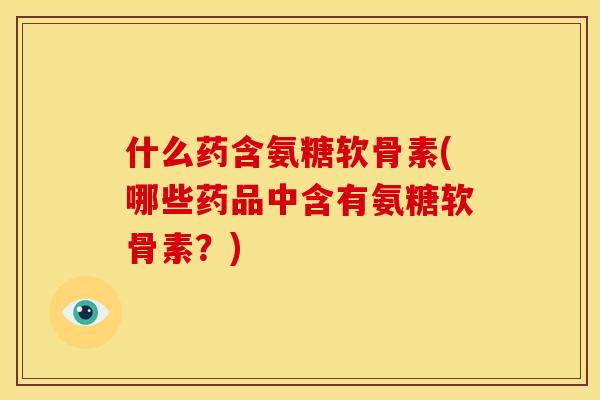 什么药含氨糖软骨素(哪些药品中含有氨糖软骨素？)