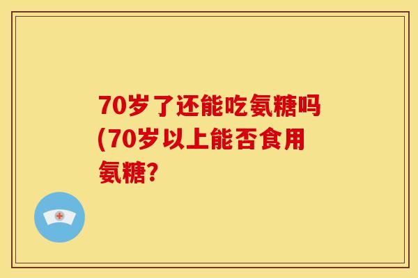 70岁了还能吃氨糖吗(70岁以上能否食用氨糖？