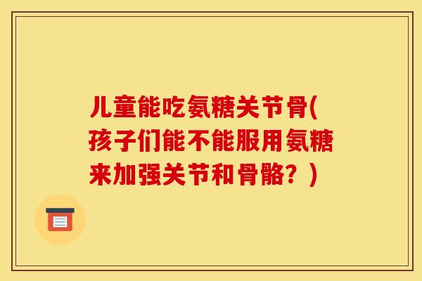 儿童能吃氨糖关节骨(孩子们能不能服用氨糖来加强关节和骨骼？)