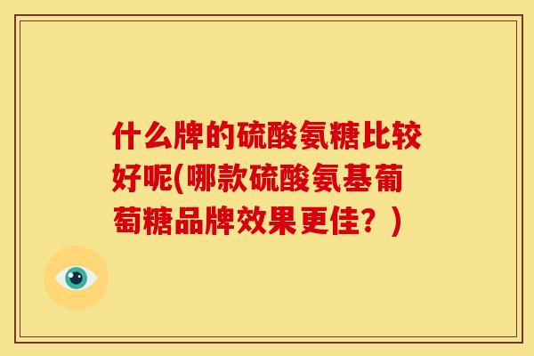 什么牌的硫酸氨糖比较好呢(哪款硫酸氨基葡萄糖品牌效果更佳？)