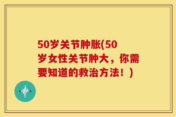 50岁关节肿胀(50岁女性关节肿大，你需要知道的救治方法！)