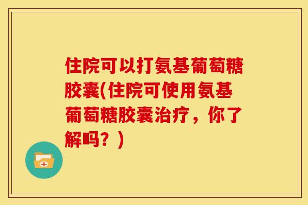 住院可以打氨基葡萄糖胶囊(住院可使用氨基葡萄糖胶囊治疗，你了解吗？)