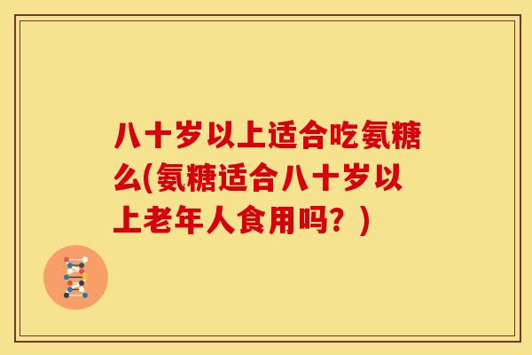 八十岁以上适合吃氨糖么(氨糖适合八十岁以上老年人食用吗？)