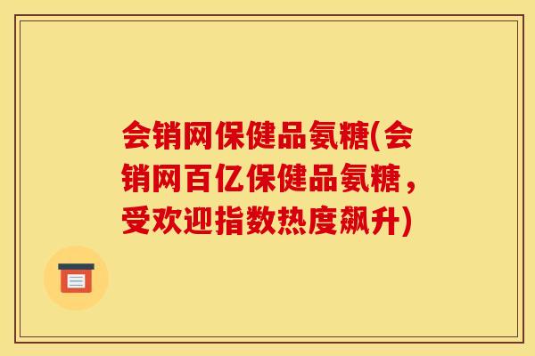 会销网保健品氨糖(会销网百亿保健品氨糖，受欢迎指数热度飙升)