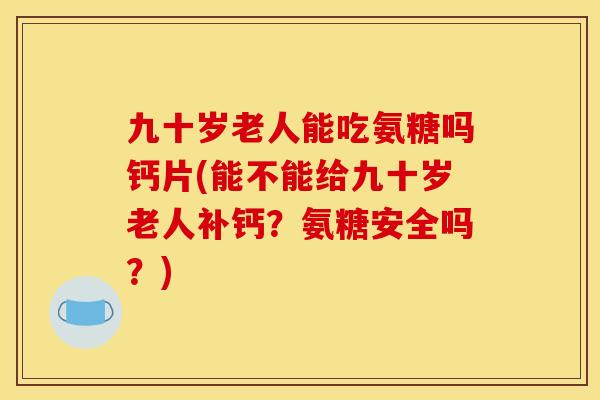 九十岁老人能吃氨糖吗钙片(能不能给九十岁老人补钙？氨糖安全吗？)