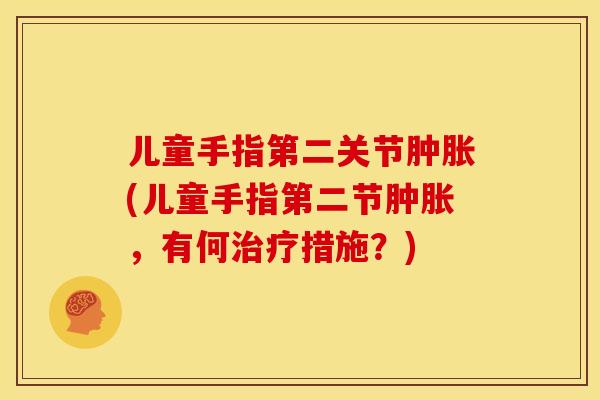 儿童手指第二关节肿胀(儿童手指第二节肿胀，有何治疗措施？)