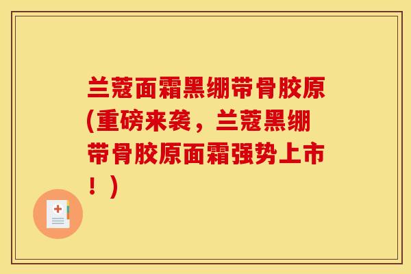 兰蔻面霜黑绷带骨胶原(重磅来袭，兰蔻黑绷带骨胶原面霜强势上市！)