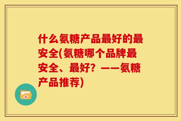 什么氨糖产品最好的最安全(氨糖哪个品牌最安全、最好？——氨糖产品推荐)