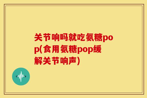 关节响吗就吃氨糖pop(食用氨糖pop缓解关节响声)