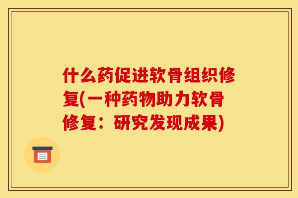 什么药促进软骨组织修复(一种药物助力软骨修复：研究发现成果)
