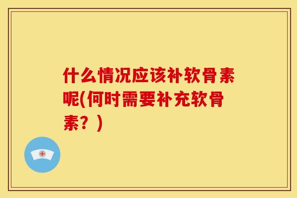 什么情况应该补软骨素呢(何时需要补充软骨素？)