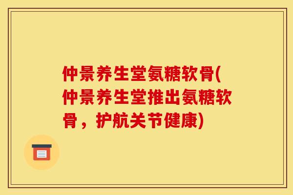 仲景养生堂氨糖软骨(仲景养生堂推出氨糖软骨，护航关节健康)