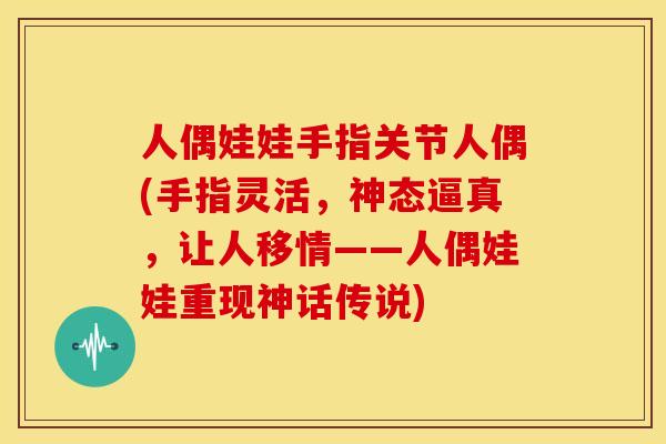 人偶娃娃手指关节人偶(手指灵活，神态逼真，让人移情——人偶娃娃重现神话传说)