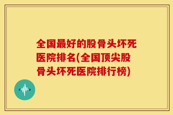 全国最好的股骨头坏死医院排名(全国顶尖股骨头坏死医院排行榜)